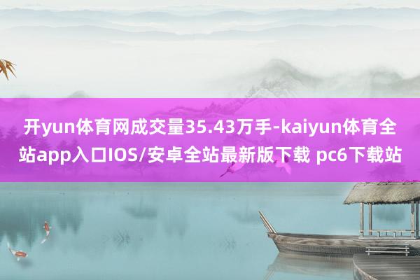 开yun体育网成交量35.43万手-kaiyun体育全站app入口IOS/安卓全站最新版下载 pc6下载站