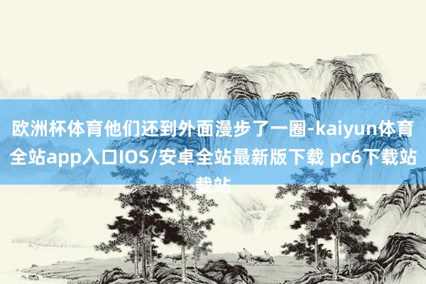 欧洲杯体育他们还到外面漫步了一圈-kaiyun体育全站app入口IOS/安卓全站最新版下载 pc6下载站