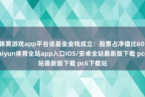 体育游戏app平台该基金金钱成立：股票占净值比60.55%-kaiyun体育全站app入口IOS/安卓全站最新版下载 pc6下载站