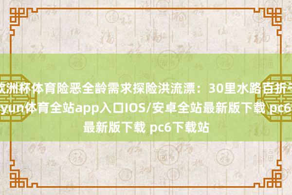 欧洲杯体育险恶全龄需求探险洪流漂：30里水路百折千回-kaiyun体育全站app入口IOS/安卓全站最新版下载 pc6下载站