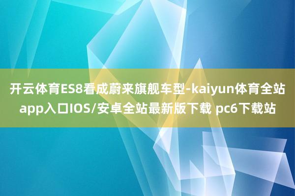 开云体育ES8看成蔚来旗舰车型-kaiyun体育全站app入口IOS/安卓全站最新版下载 pc6下载站