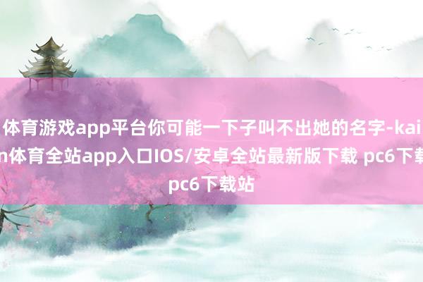 体育游戏app平台你可能一下子叫不出她的名字-kaiyun体育全站app入口IOS/安卓全站最新版下载 pc6下载站