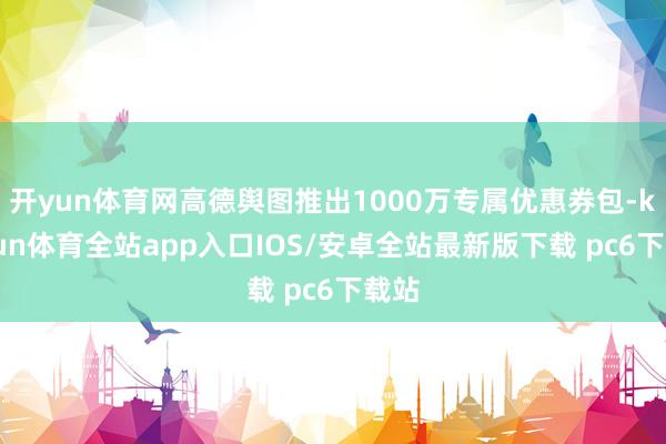开yun体育网高德舆图推出1000万专属优惠券包-kaiyun体育全站app入口IOS/安卓全站最新版下载 pc6下载站