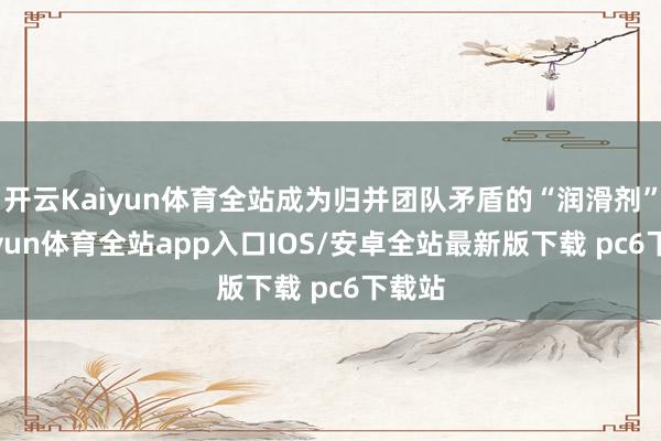 开云Kaiyun体育全站成为归并团队矛盾的“润滑剂”-kaiyun体育全站app入口IOS/安卓全站最新版下载 pc6下载站