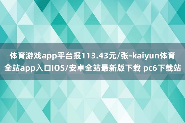 体育游戏app平台报113.43元/张-kaiyun体育全站app入口IOS/安卓全站最新版下载 pc6下载站