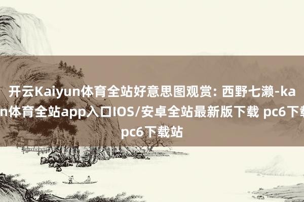 开云Kaiyun体育全站好意思图观赏: 西野七濑-kaiyun体育全站app入口IOS/安卓全站最新版下载 pc6下载站