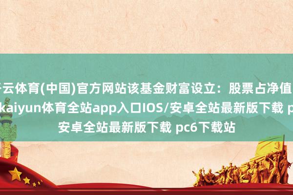 开云体育(中国)官方网站该基金财富设立：股票占净值比61.08%-kaiyun体育全站app入口IOS/安卓全站最新版下载 pc6下载站