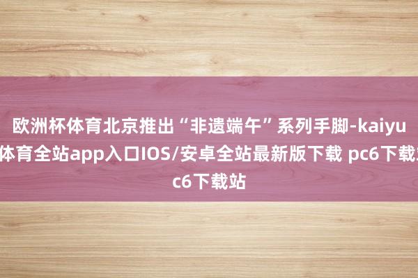欧洲杯体育北京推出“非遗端午”系列手脚-kaiyun体育全站app入口IOS/安卓全站最新版下载 pc6下载站