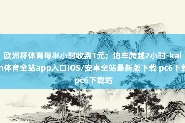 欧洲杯体育每半小时收费1元；泊车跨越2小时-kaiyun体育全站app入口IOS/安卓全站最新版下载 pc6下载站