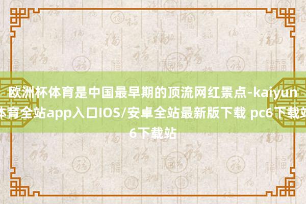 欧洲杯体育是中国最早期的顶流网红景点-kaiyun体育全站app入口IOS/安卓全站最新版下载 pc6下载站