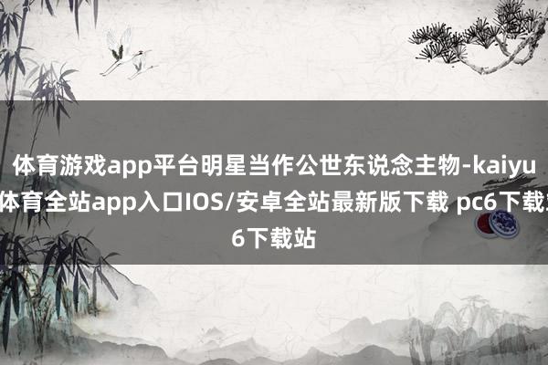 体育游戏app平台明星当作公世东说念主物-kaiyun体育全站app入口IOS/安卓全站最新版下载 pc6下载站