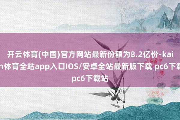开云体育(中国)官方网站最新份额为8.2亿份-kaiyun体育全站app入口IOS/安卓全站最新版下载 pc6下载站