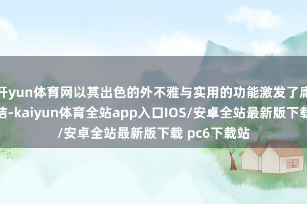 开yun体育网以其出色的外不雅与实用的功能激发了庸俗关怀与究诘-kaiyun体育全站app入口IOS/安卓全站最新版下载 pc6下载站