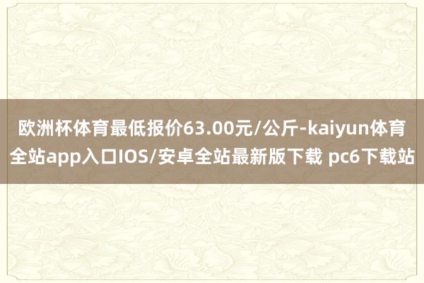 欧洲杯体育最低报价63.00元/公斤-kaiyun体育全站app入口IOS/安卓全站最新版下载 pc6下载站