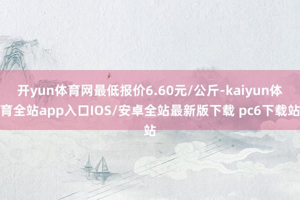 开yun体育网最低报价6.60元/公斤-kaiyun体育全站app入口IOS/安卓全站最新版下载 pc6下载站