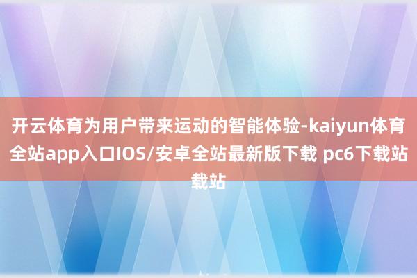 开云体育为用户带来运动的智能体验-kaiyun体育全站app入口IOS/安卓全站最新版下载 pc6下载站