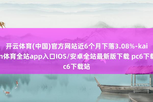 开云体育(中国)官方网站近6个月下落3.08%-kaiyun体育全站app入口IOS/安卓全站最新版下载 pc6下载站