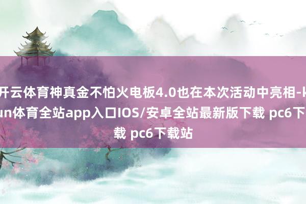 开云体育神真金不怕火电板4.0也在本次活动中亮相-kaiyun体育全站app入口IOS/安卓全站最新版下载 pc6下载站