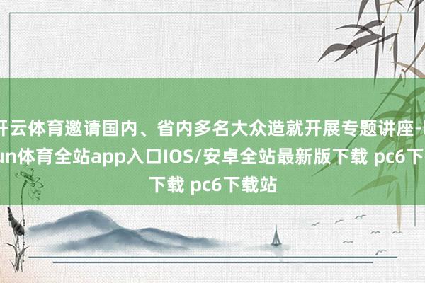 开云体育邀请国内、省内多名大众造就开展专题讲座-kaiyun体育全站app入口IOS/安卓全站最新版下载 pc6下载站