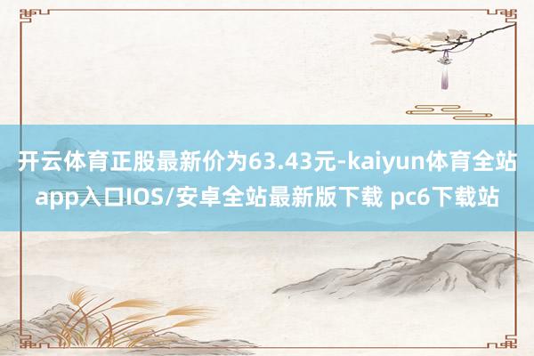 开云体育正股最新价为63.43元-kaiyun体育全站app入口IOS/安卓全站最新版下载 pc6下载站
