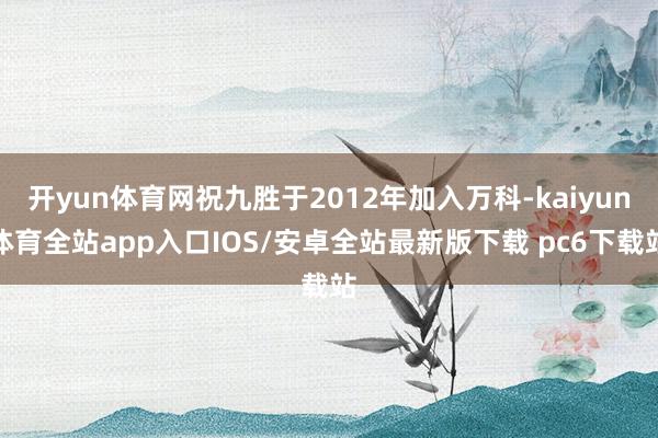 开yun体育网祝九胜于2012年加入万科-kaiyun体育全站app入口IOS/安卓全站最新版下载 pc6下载站