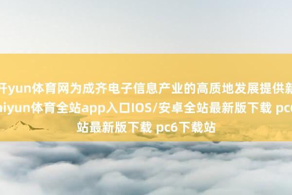 开yun体育网为成齐电子信息产业的高质地发展提供新动能-kaiyun体育全站app入口IOS/安卓全站最新版下载 pc6下载站