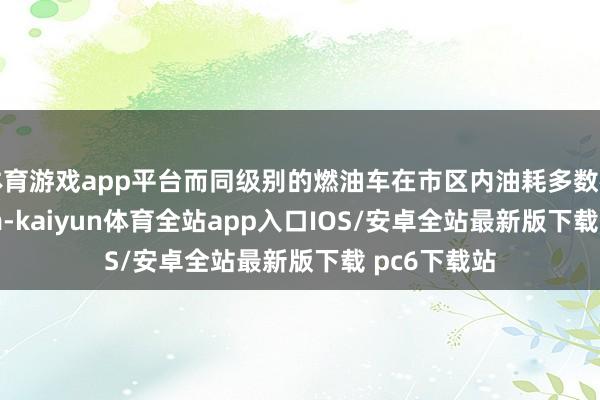体育游戏app平台而同级别的燃油车在市区内油耗多数在9L/100km-kaiyun体育全站app入口IOS/安卓全站最新版下载 pc6下载站