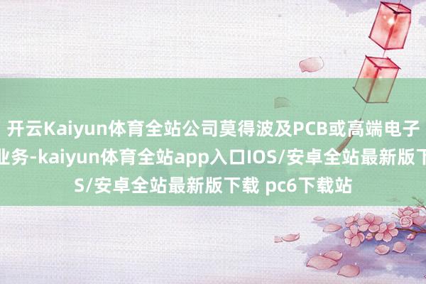 开云Kaiyun体育全站公司莫得波及PCB或高端电子布材料坐褥的业务-kaiyun体育全站app入口IOS/安卓全站最新版下载 pc6下载站