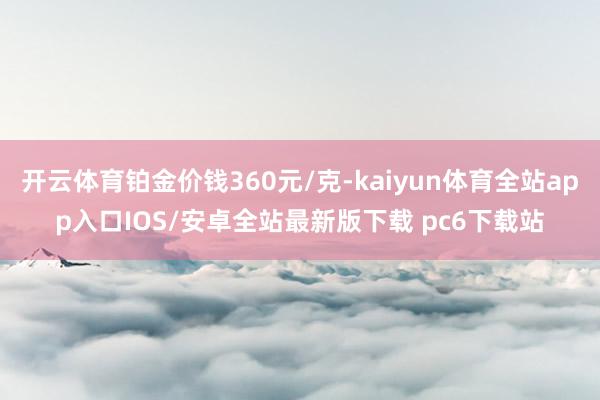 开云体育铂金价钱360元/克-kaiyun体育全站app入口IOS/安卓全站最新版下载 pc6下载站