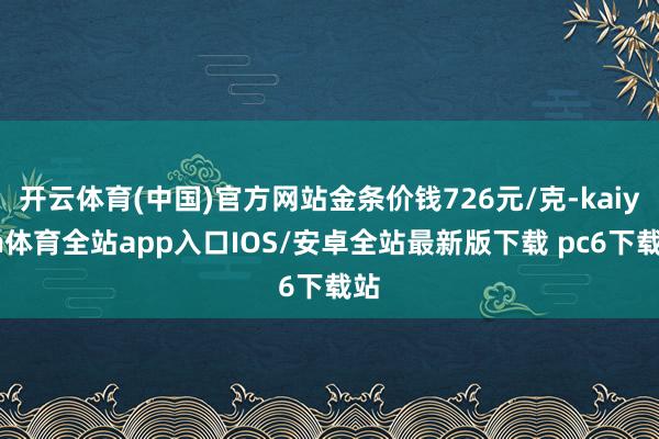 开云体育(中国)官方网站金条价钱726元/克-kaiyun体育全站app入口IOS/安卓全站最新版下载 pc6下载站