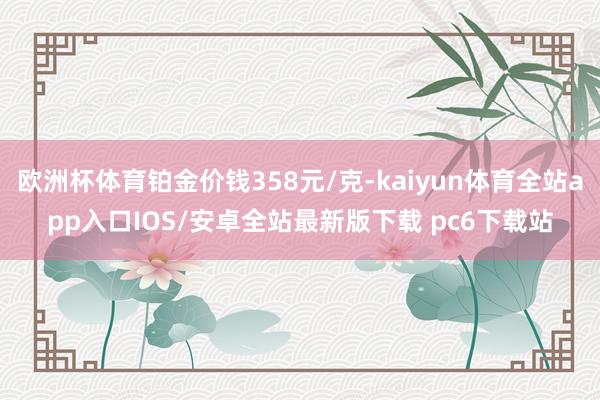 欧洲杯体育铂金价钱358元/克-kaiyun体育全站app入口IOS/安卓全站最新版下载 pc6下载站