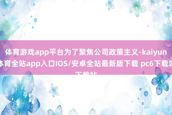 体育游戏app平台为了聚焦公司政策主义-kaiyun体育全站app入口IOS/安卓全站最新版下载 pc6下载站