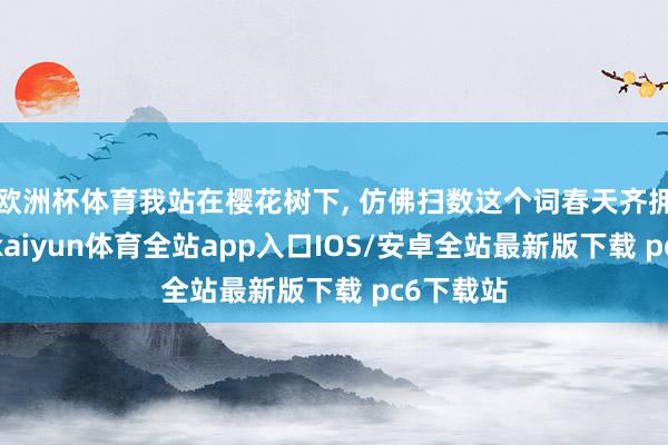 欧洲杯体育我站在樱花树下, 仿佛扫数这个词春天齐拥抱着我-kaiyun体育全站app入口IOS/安卓全站最新版下载 pc6下载站