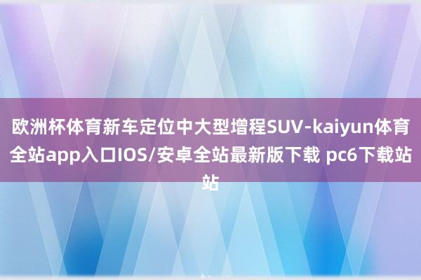 欧洲杯体育新车定位中大型增程SUV-kaiyun体育全站app入口IOS/安卓全站最新版下载 pc6下载站