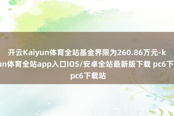 开云Kaiyun体育全站基金界限为260.86万元-kaiyun体育全站app入口IOS/安卓全站最新版下载 pc6下载站
