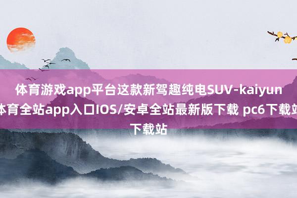 体育游戏app平台这款新驾趣纯电SUV-kaiyun体育全站app入口IOS/安卓全站最新版下载 pc6下载站