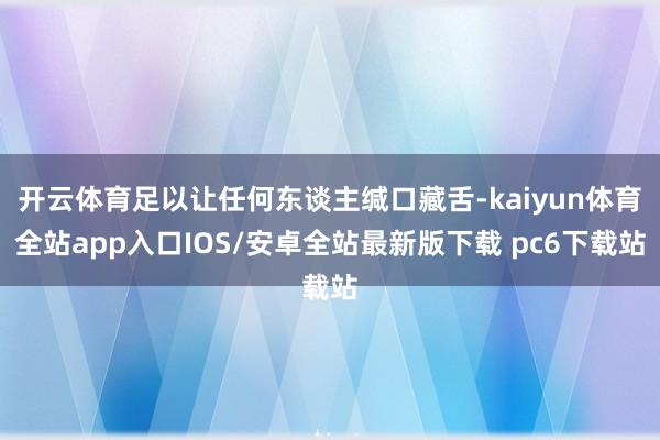 开云体育足以让任何东谈主缄口藏舌-kaiyun体育全站app入口IOS/安卓全站最新版下载 pc6下载站