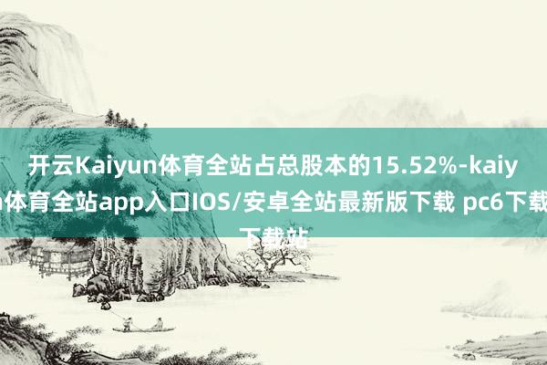 开云Kaiyun体育全站占总股本的15.52%-kaiyun体育全站app入口IOS/安卓全站最新版下载 pc6下载站