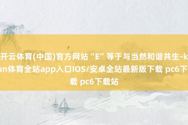 开云体育(中国)官方网站“E”等于与当然和谐共生-kaiyun体育全站app入口IOS/安卓全站最新版下载 pc6下载站
