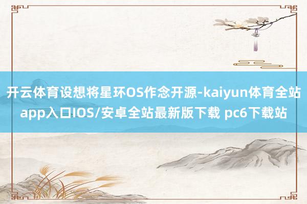 开云体育设想将星环OS作念开源-kaiyun体育全站app入口IOS/安卓全站最新版下载 pc6下载站