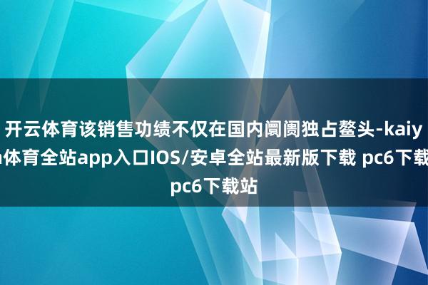 开云体育该销售功绩不仅在国内阛阓独占鳌头-kaiyun体育全站app入口IOS/安卓全站最新版下载 pc6下载站