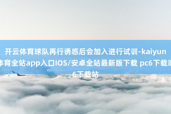 开云体育球队再行诱惑后会加入进行试训-kaiyun体育全站app入口IOS/安卓全站最新版下载 pc6下载站
