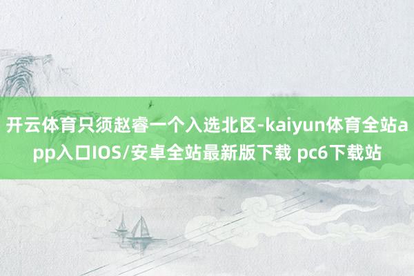 开云体育只须赵睿一个入选北区-kaiyun体育全站app入口IOS/安卓全站最新版下载 pc6下载站