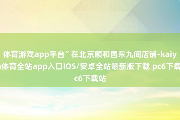 体育游戏app平台”在北京颐和园东九间店铺-kaiyun体育全站app入口IOS/安卓全站最新版下载 pc6下载站