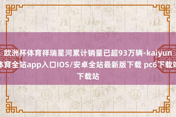 欧洲杯体育祥瑞星河累计销量已超93万辆-kaiyun体育全站app入口IOS/安卓全站最新版下载 pc6下载站