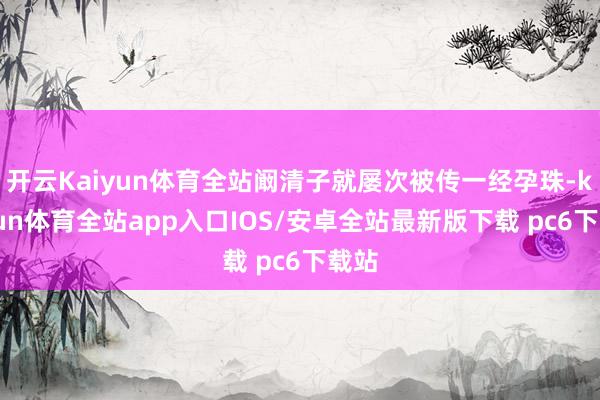 开云Kaiyun体育全站阚清子就屡次被传一经孕珠-kaiyun体育全站app入口IOS/安卓全站最新版下载 pc6下载站
