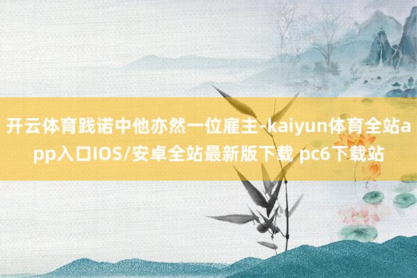 开云体育践诺中他亦然一位雇主-kaiyun体育全站app入口IOS/安卓全站最新版下载 pc6下载站