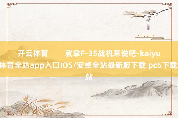 开云体育        就拿F-35战机来说吧-kaiyun体育全站app入口IOS/安卓全站最新版下载 pc6下载站