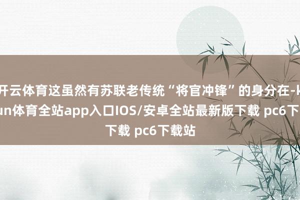 开云体育这虽然有苏联老传统“将官冲锋”的身分在-kaiyun体育全站app入口IOS/安卓全站最新版下载 pc6下载站