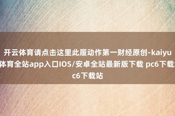 开云体育请点击这里此履动作第一财经原创-kaiyun体育全站app入口IOS/安卓全站最新版下载 pc6下载站